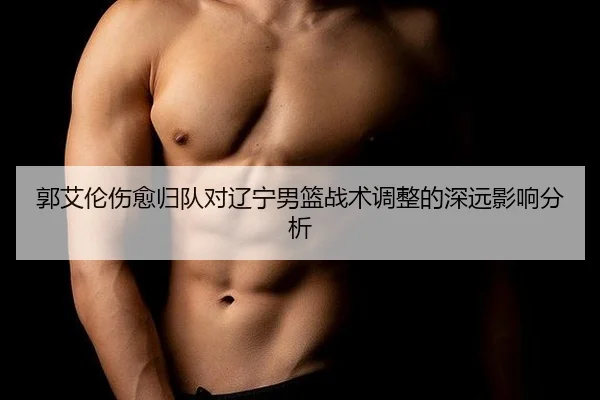 郭艾伦伤愈归队对辽宁男篮战术调整的深远影响分析
