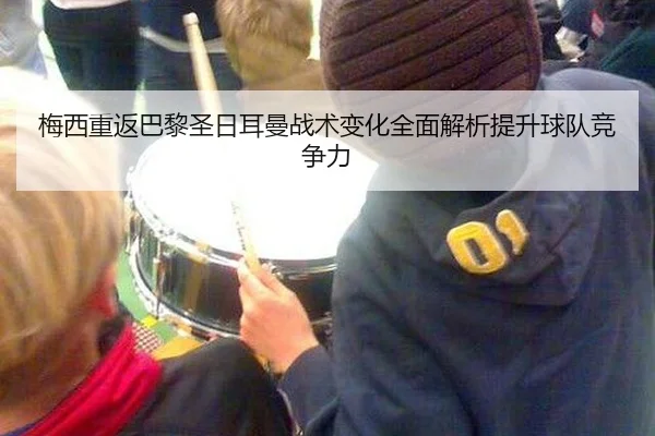梅西重返巴黎圣日耳曼战术变化全面解析提升球队竞争力