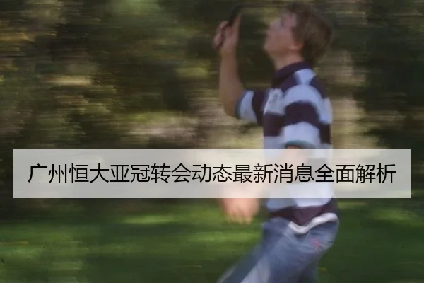 广州恒大亚冠转会动态最新消息全面解析